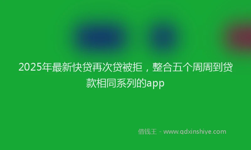 2025年最新快贷再次贷被拒，整合五个周周到贷款相同系列的app