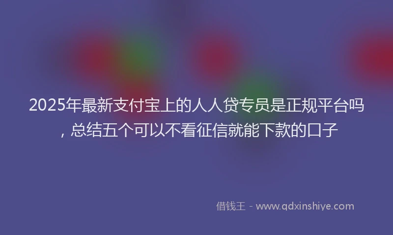2025年最新支付宝上的人人贷专员是正规平台吗，总结五个可以不看征信就能下款的口子