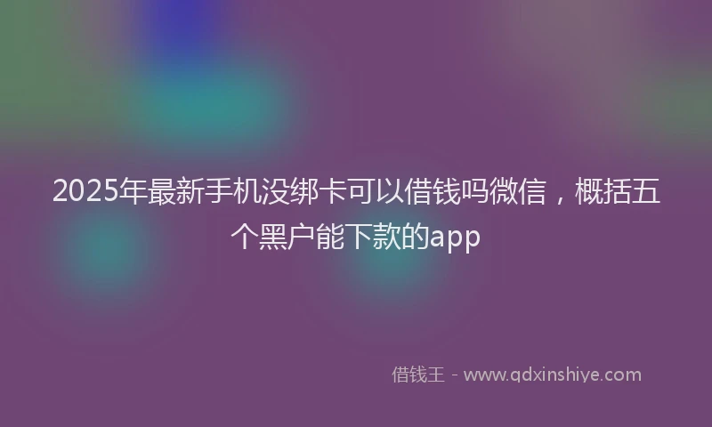 2025年最新手机没绑卡可以借钱吗微信，概括五个黑户能下款的app