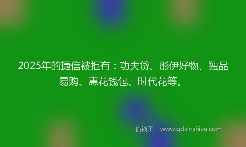 2025年的捷信被拒有：功夫贷、彤伊好物、独品易购、惠花钱包、时代花等。