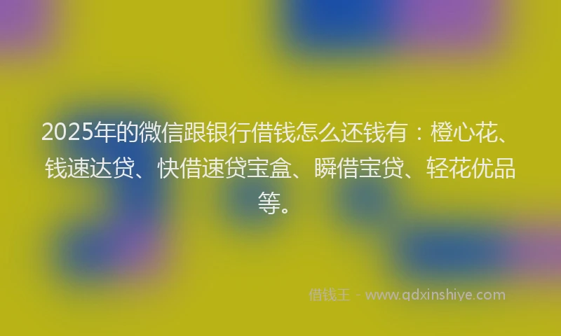 2025年的微信跟银行借钱怎么还钱有：橙心花、钱速达贷、快借速贷宝盒、瞬借宝贷、轻花优品等。