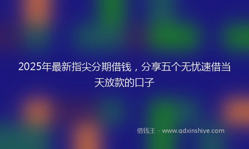 2025年最新指尖分期借钱，分享五个无忧速借当天放款的口子