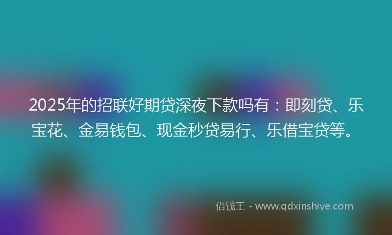 2025年的招联好期贷深夜下款吗有：即刻贷、乐宝花、金易钱包、现金秒贷易行、乐借宝贷等。