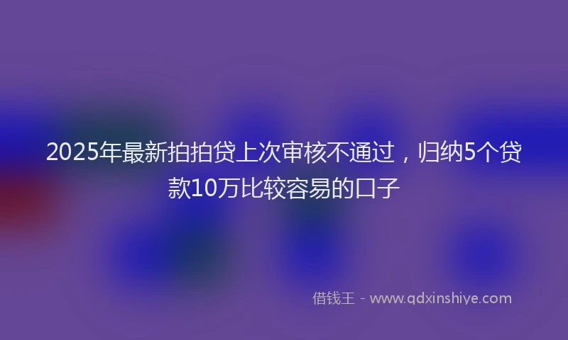 2025年最新拍拍贷上次审核不通过，归纳5个贷款10万比较容易的口子