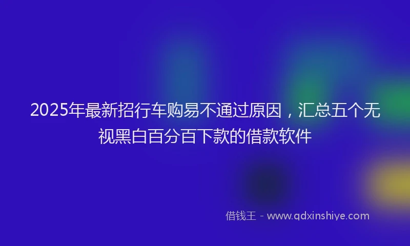 2025年最新招行车购易不通过原因，汇总五个无视黑白百分百下款的借款软件