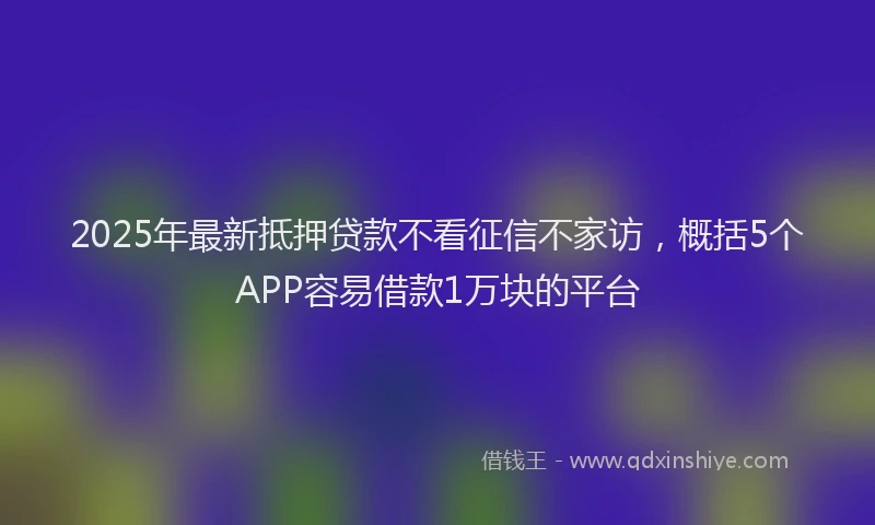 2025年最新抵押贷款不看征信不家访，概括5个APP容易借款1万块的平台