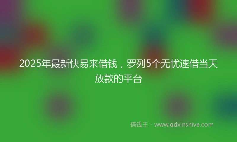 2025年最新快易来借钱，罗列5个无忧速借当天放款的平台