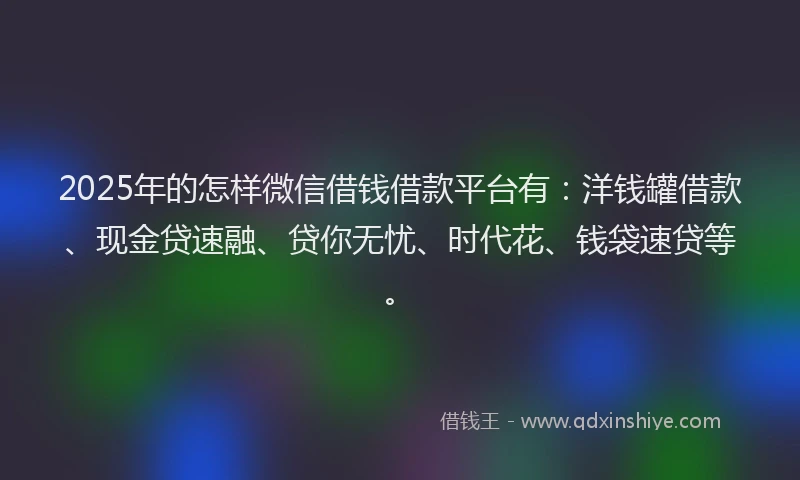 2025年的怎样微信借钱借款平台有：洋钱罐借款、现金贷速融、贷你无忧、时代花、钱袋速贷等。