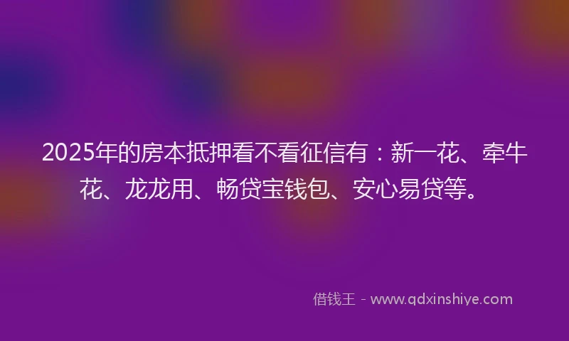 2025年的房本抵押看不看征信有：新一花、牵牛花、龙龙用、畅贷宝钱包、安心易贷等。