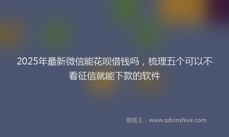 2025年最新微信能花呗借钱吗，梳理五个可以不看征信就能下款的软件