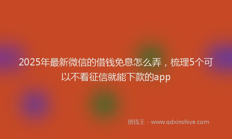 2025年最新微信的借钱免息怎么弄，梳理5个可以不看征信就能下款的app