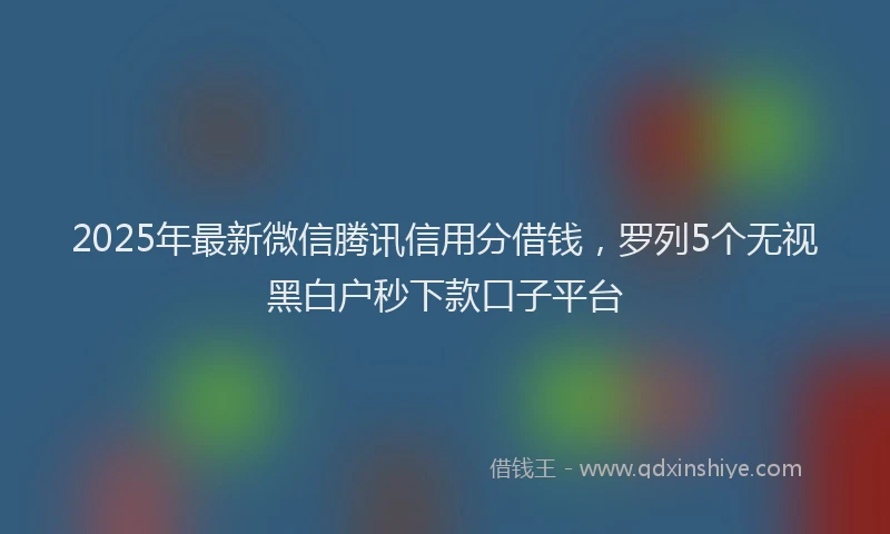 2025年最新微信腾讯信用分借钱，罗列5个无视黑白户秒下款口子平台