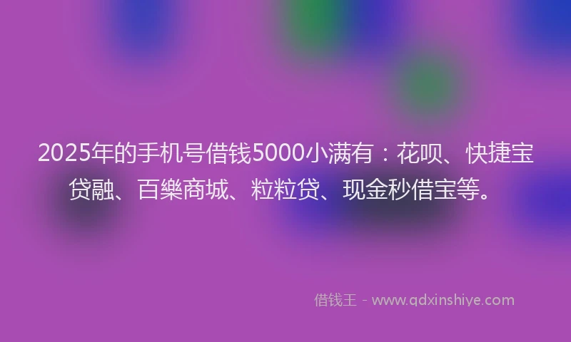 2025年的手机号借钱5000小满有：花呗、快捷宝贷融、百樂商城、粒粒贷、现金秒借宝等。