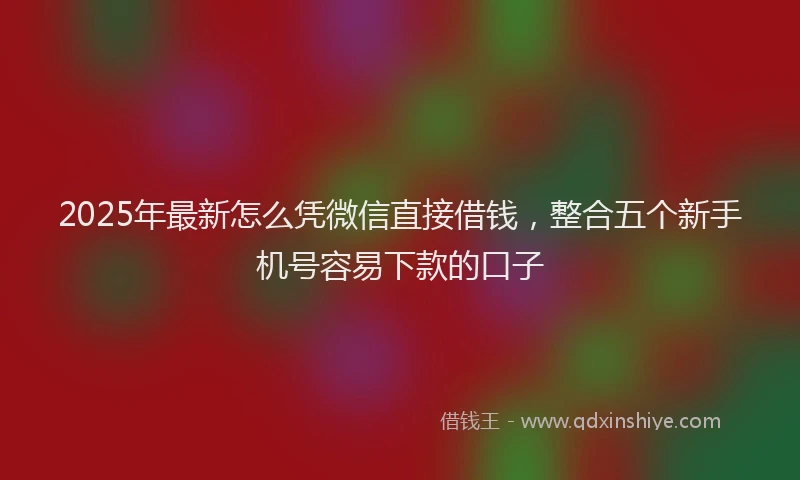 2025年最新怎么凭微信直接借钱，整合五个新手机号容易下款的口子