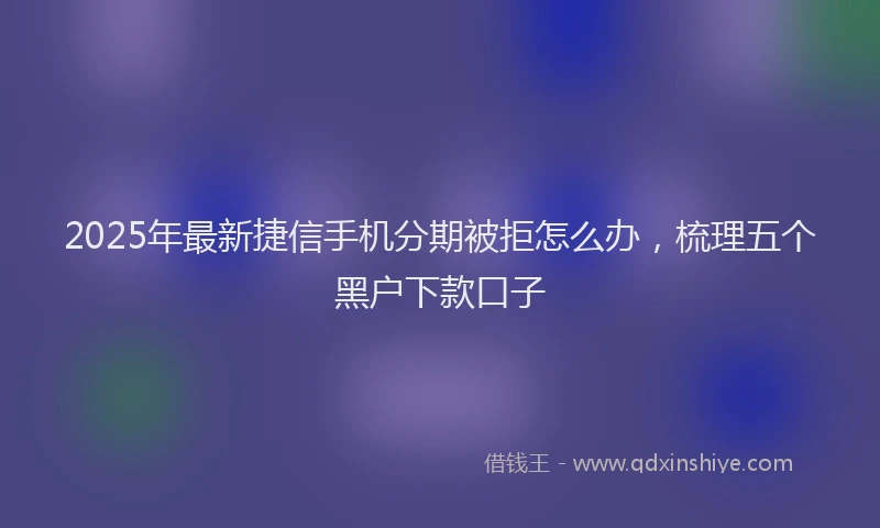 2025年最新捷信手机分期被拒怎么办，梳理五个黑户下款口子