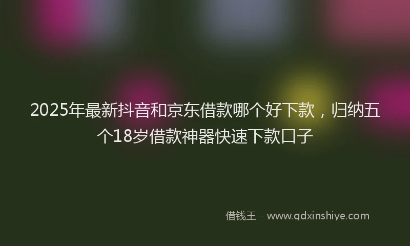 2025年最新抖音和京东借款哪个好下款，归纳五个18岁借款神器快速下款口子