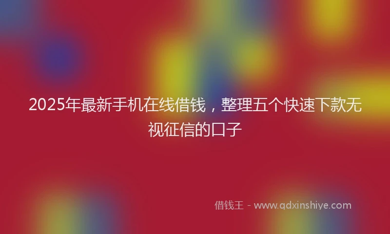 2025年最新手机在线借钱，整理五个快速下款无视征信的口子
