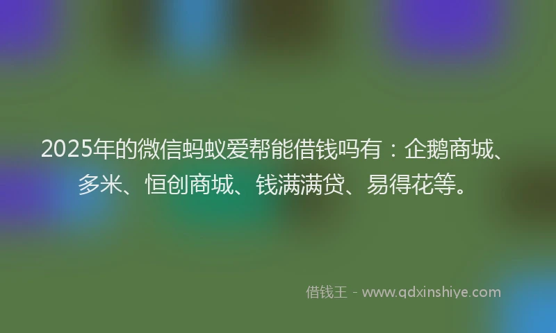2025年的微信蚂蚁爱帮能借钱吗有：企鹅商城、多米、恒创商城、钱满满贷、易得花等。