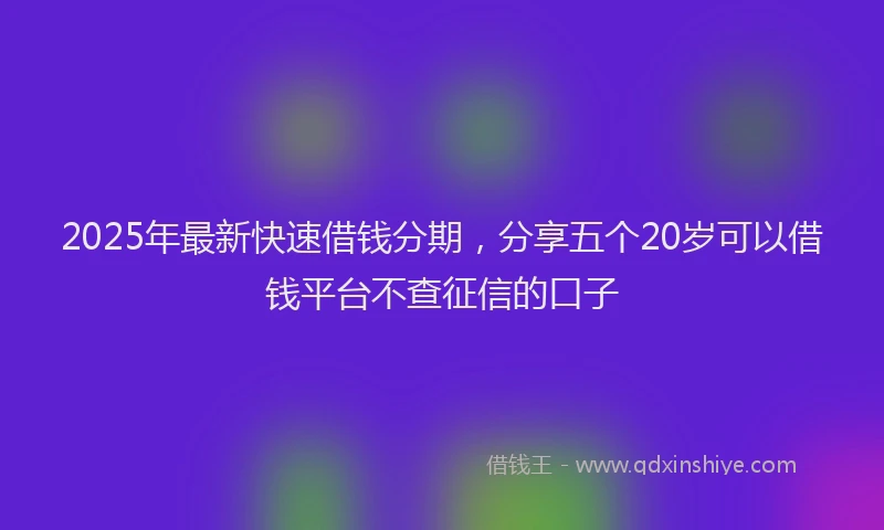 2025年最新快速借钱分期，分享五个20岁可以借钱平台不查征信的口子
