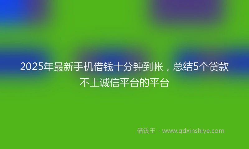 2025年最新手机借钱十分钟到帐，总结5个贷款不上诚信平台的平台