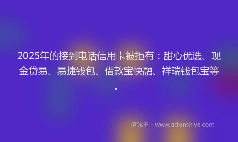 2025年的接到电话信用卡被拒有：甜心优选、现金贷易、易捷钱包、借款宝快融、祥瑞钱包宝等。