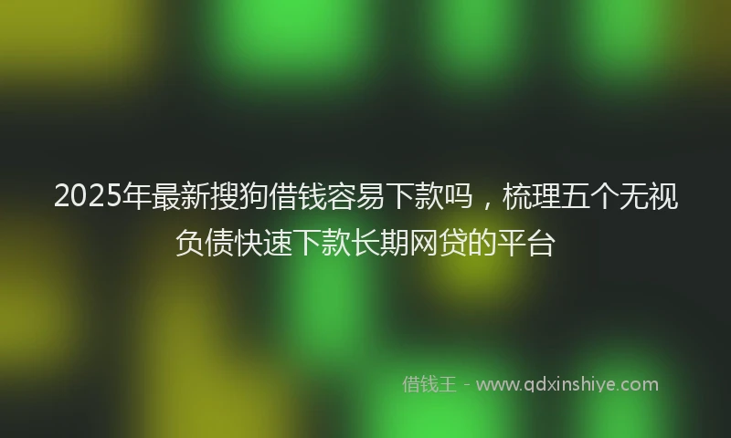 2025年最新搜狗借钱容易下款吗，梳理五个无视负债快速下款长期网贷的平台