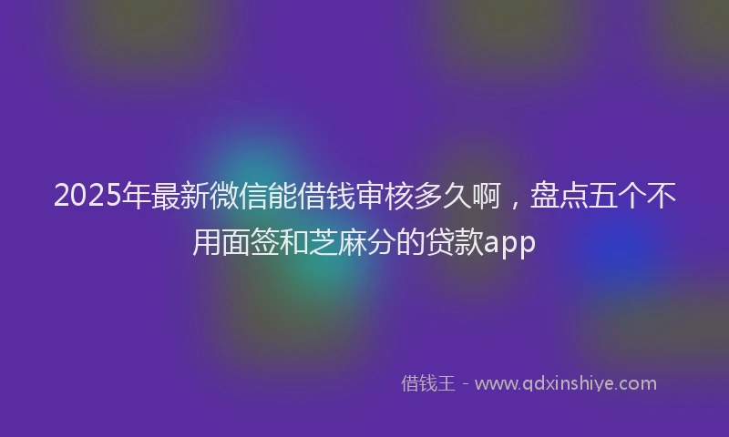 2025年最新微信能借钱审核多久啊，盘点五个不用面签和芝麻分的贷款app