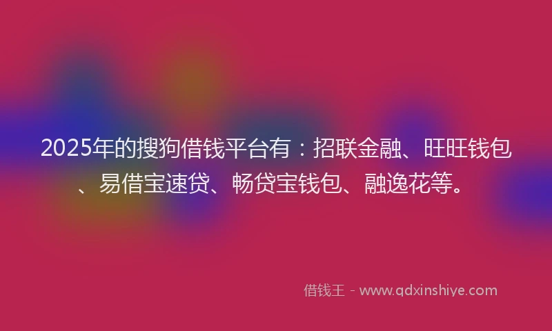 2025年的搜狗借钱平台有：招联金融、旺旺钱包、易借宝速贷、畅贷宝钱包、融逸花等。