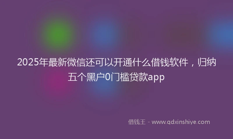 2025年最新微信还可以开通什么借钱软件，归纳五个黑户0门槛贷款app