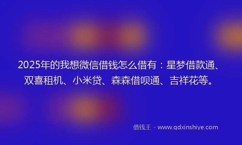 2025年的我想微信借钱怎么借有：星梦借款通、双喜租机、小米贷、森森借呗通、吉祥花等。