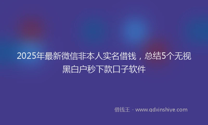 2025年最新微信非本人实名借钱，总结5个无视黑白户秒下款口子软件