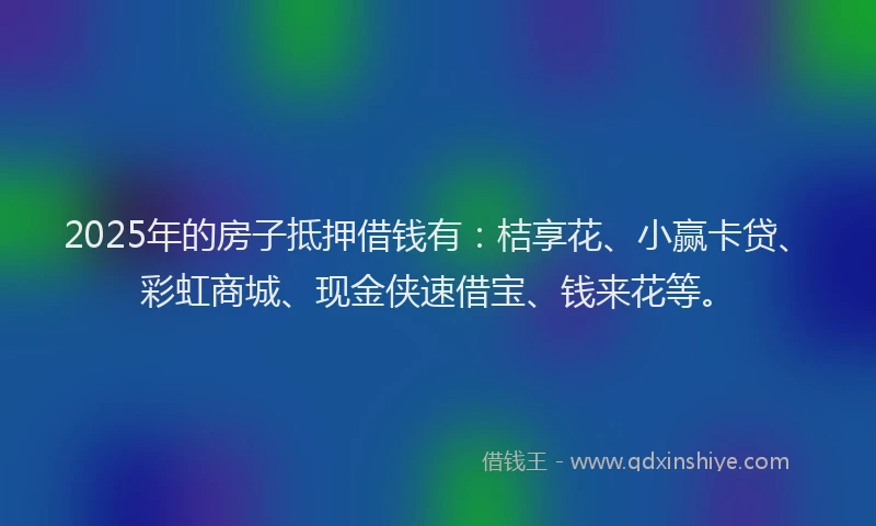 2025年的房子抵押借钱有：桔享花、小赢卡贷、彩虹商城、现金侠速借宝、钱来花等。