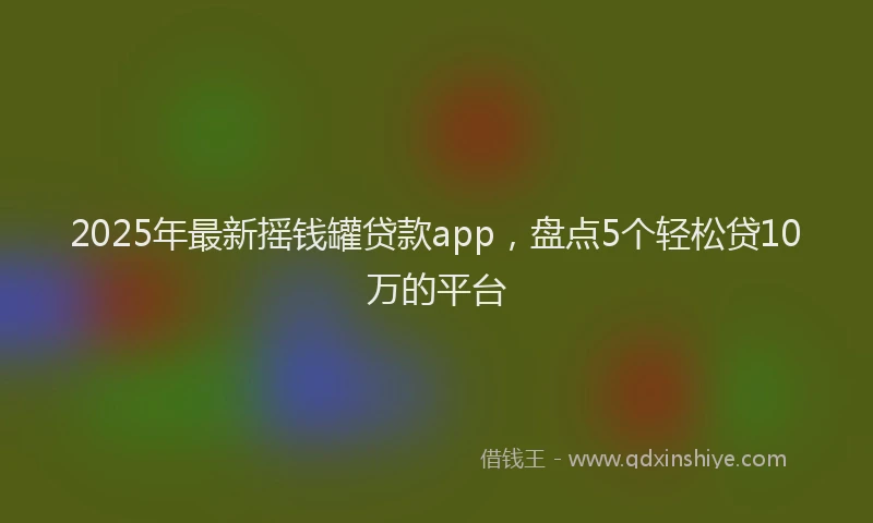 2025年最新摇钱罐贷款app，盘点5个轻松贷10万的平台