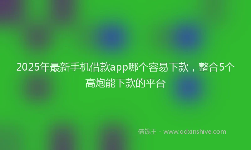2025年最新手机借款app哪个容易下款，整合5个高炮能下款的平台