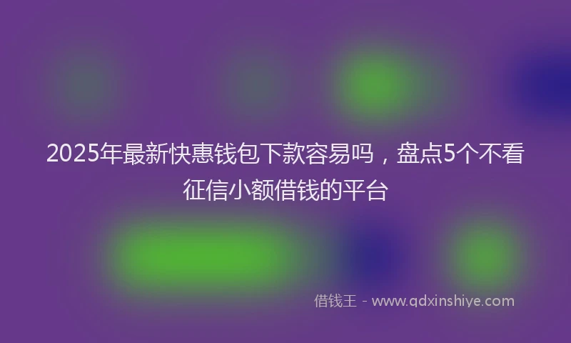 2025年最新快惠钱包下款容易吗，盘点5个不看征信小额借钱的平台