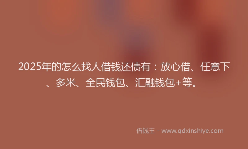 2025年的怎么找人借钱还债有：放心借、任意下、多米、全民钱包、汇融钱包+等。