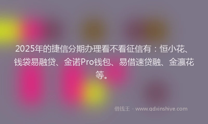 2025年的捷信分期办理看不看征信有：恒小花、钱袋易融贷、金诺Pro钱包、易借速贷融、金瀛花等。