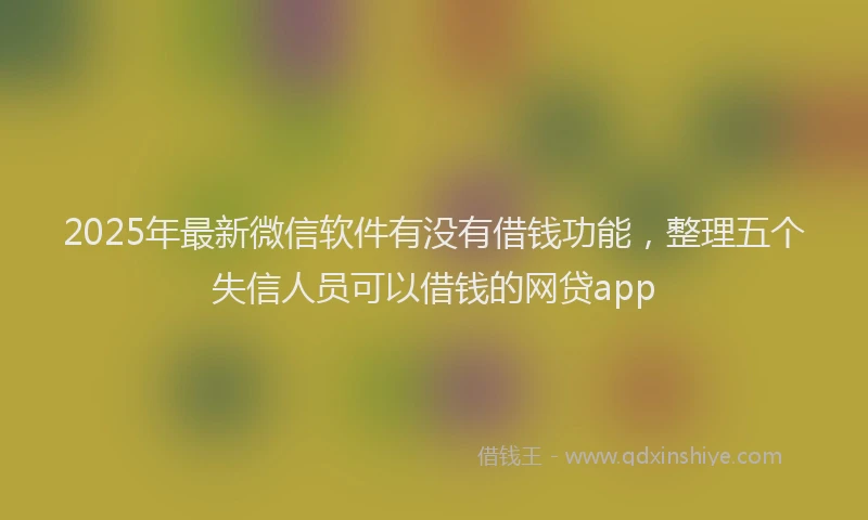 2025年最新微信软件有没有借钱功能，整理五个失信人员可以借钱的网贷app