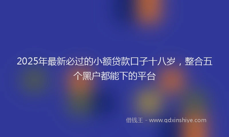 2025年最新必过的小额贷款口子十八岁，整合五个黑户都能下的平台