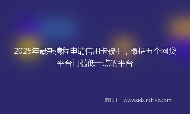 2025年最新携程申请信用卡被拒，概括五个网贷平台门槛低一点的平台