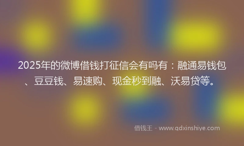 2025年的微博借钱打征信会有吗有：融通易钱包、豆豆钱、易速购、现金秒到融、沃易贷等。