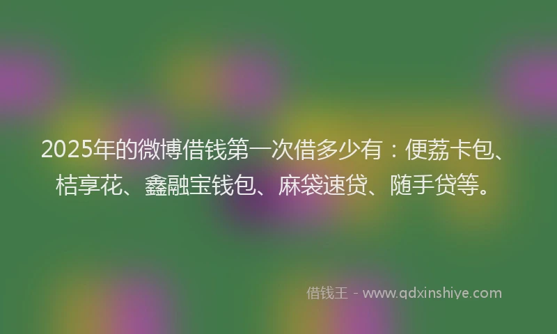 2025年的微博借钱第一次借多少有：便荔卡包、桔享花、鑫融宝钱包、麻袋速贷、随手贷等。