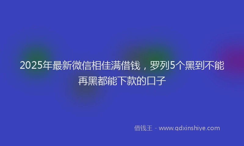 2025年最新微信相佳满借钱，罗列5个黑到不能再黑都能下款的口子
