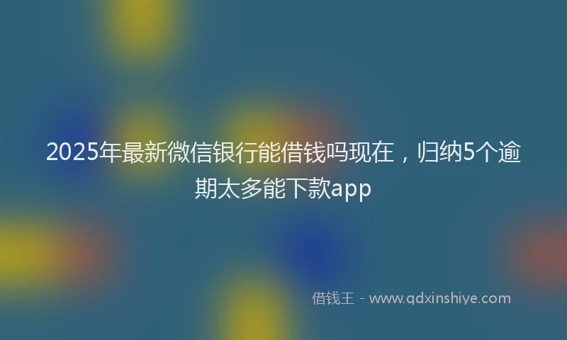 2025年最新微信银行能借钱吗现在，归纳5个逾期太多能下款app