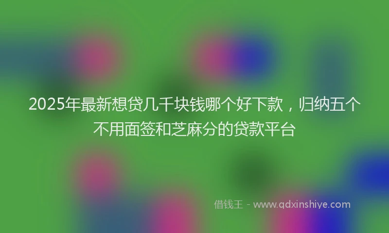 2025年最新想贷几千块钱哪个好下款，归纳五个不用面签和芝麻分的贷款平台