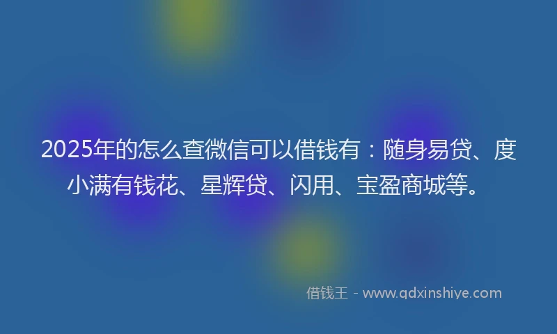 2025年的怎么查微信可以借钱有：随身易贷、度小满有钱花、星辉贷、闪用、宝盈商城等。