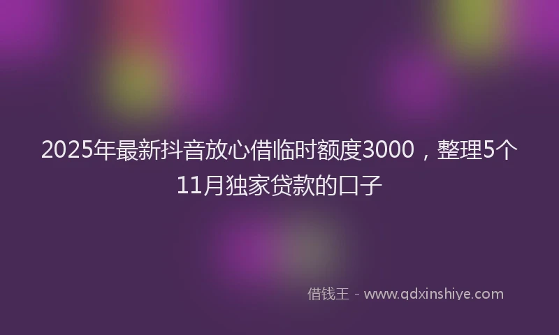 2025年最新抖音放心借临时额度3000，整理5个11月独家贷款的口子