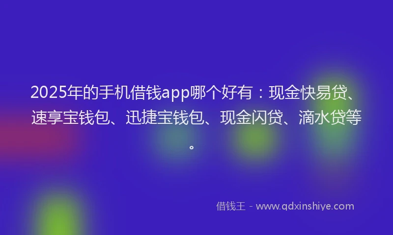2025年的手机借钱app哪个好有：现金快易贷、速享宝钱包、迅捷宝钱包、现金闪贷、滴水贷等。