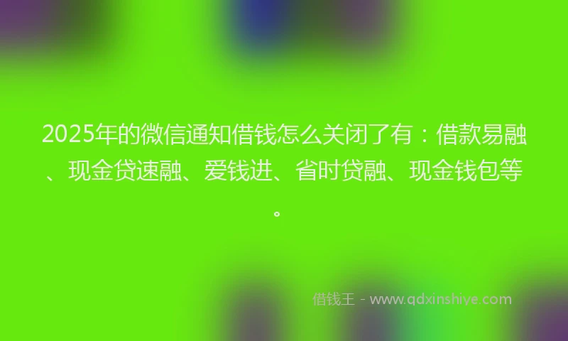 2025年的微信通知借钱怎么关闭了有：借款易融、现金贷速融、爱钱进、省时贷融、现金钱包等。