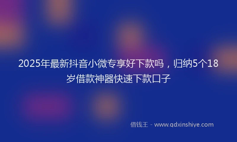 2025年最新抖音小微专享好下款吗，归纳5个18岁借款神器快速下款口子
